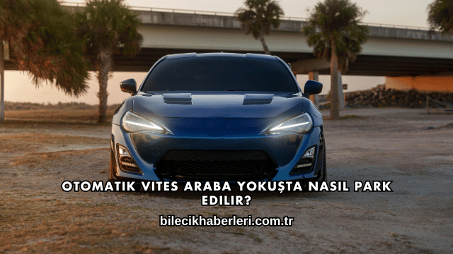 Otomatik Vites Araba Yokuşta Nasıl Park Edilir?